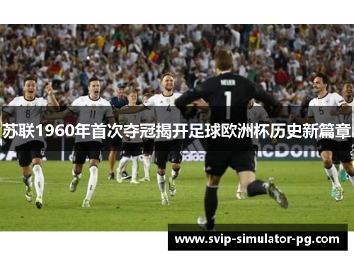 苏联1960年首次夺冠揭开足球欧洲杯历史新篇章