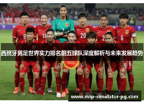 西班牙男足世界实力排名前五球队深度解析与未来发展趋势