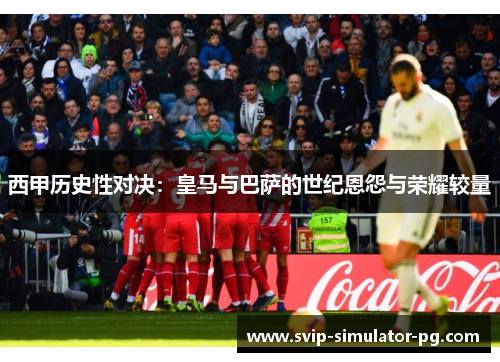 西甲历史性对决：皇马与巴萨的世纪恩怨与荣耀较量