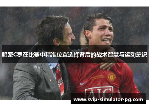 解密C罗在比赛中精准位置选择背后的战术智慧与运动意识