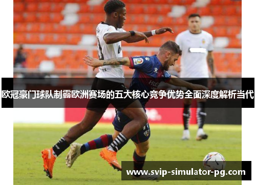 欧冠豪门球队制霸欧洲赛场的五大核心竞争优势全面深度解析当代