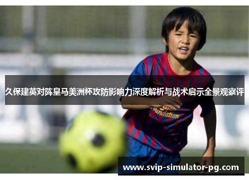 久保建英对阵皇马美洲杯攻防影响力深度解析与战术启示全景观察评