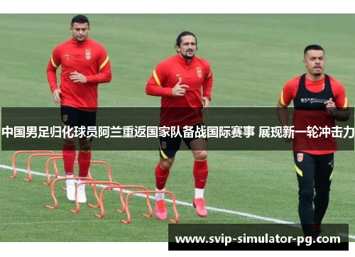 中国男足归化球员阿兰重返国家队备战国际赛事 展现新一轮冲击力