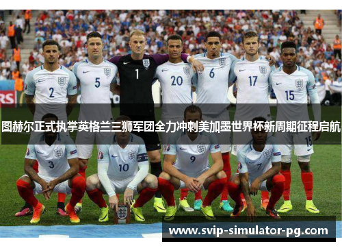 图赫尔正式执掌英格兰三狮军团全力冲刺美加墨世界杯新周期征程启航