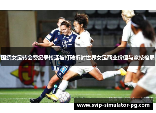 围绕女足转会费纪录接连被打破折射世界女足商业价值与竞技格局 围绕女足转会费纪录接连被打破折射世界女足商业价值与竞技格局
