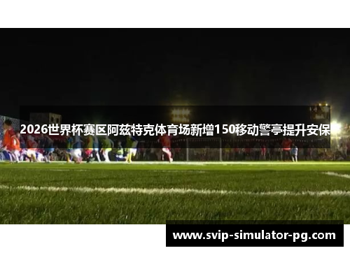 2026世界杯赛区阿兹特克体育场新增150移动警亭提升安保