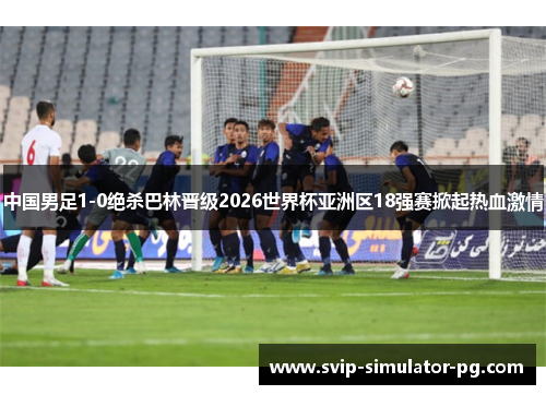 中国男足1-0绝杀巴林晋级2026世界杯亚洲区18强赛掀起热血激情