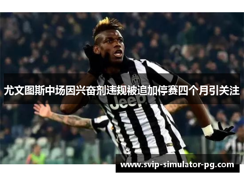 尤文图斯中场因兴奋剂违规被追加停赛四个月引关注