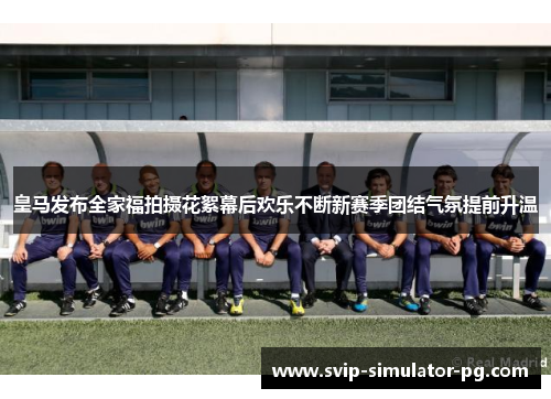 皇马发布全家福拍摄花絮幕后欢乐不断新赛季团结气氛提前升温