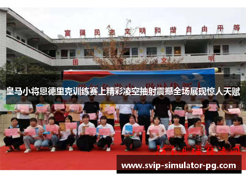 皇马小将恩德里克训练赛上精彩凌空抽射震撼全场展现惊人天赋