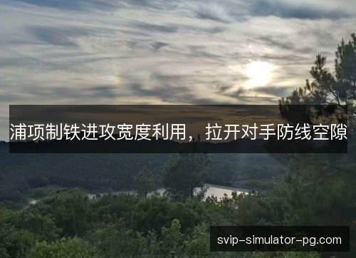 浦项制铁进攻宽度利用,拉开对手防线空隙 浦项制铁进攻宽度利用,拉开对手防线空隙