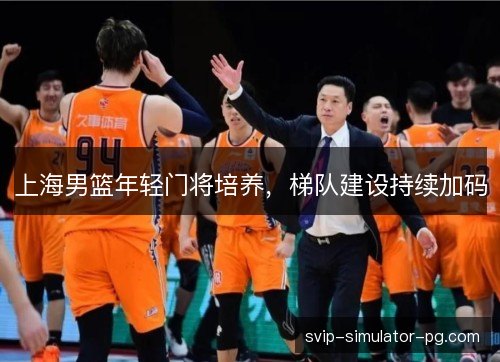 上海男篮年轻门将培养,梯队建设持续加码 上海男篮年轻门将培养,梯队建设持续加码
